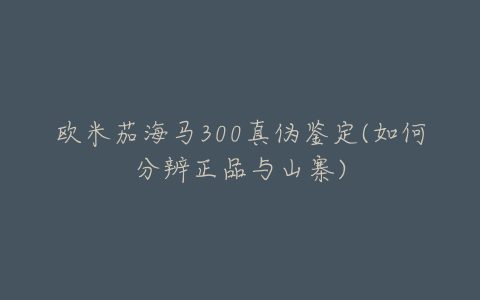 欧米茄海马300真伪鉴定(如何分辨正品与山寨)