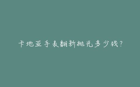 卡地亚手表翻新抛光多少钱？