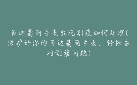 百达翡丽手表出现划痕如何处理(保护好你的百达翡丽手表，轻松应对划痕问题)