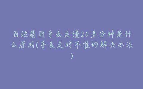 百达翡丽手表走慢20多分钟是什么原因(手表走时不准的解决办法)