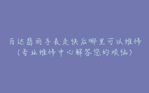 百达翡丽手表走快后哪里可以维修(专业维修中心解答您的烦恼)