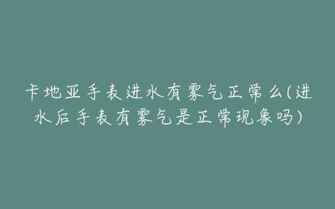 卡地亚手表进水有雾气正常么(进水后手表有雾气是正常现象吗)