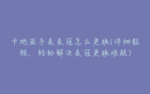 卡地亚手表表冠怎么更换(详细教程，轻松解决表冠更换难题)