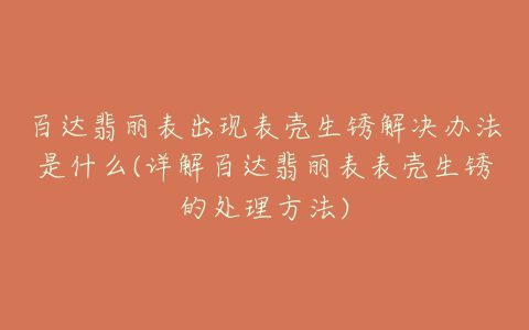 百达翡丽表出现表壳生锈解决办法是什么(详解百达翡丽表表壳生锈的处理方法)