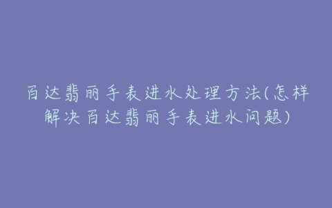 百达翡丽手表进水处理方法(怎样解决百达翡丽手表进水问题)