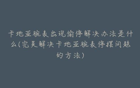 卡地亚腕表出现偷停解决办法是什么(完美解决卡地亚腕表停摆问题的方法)