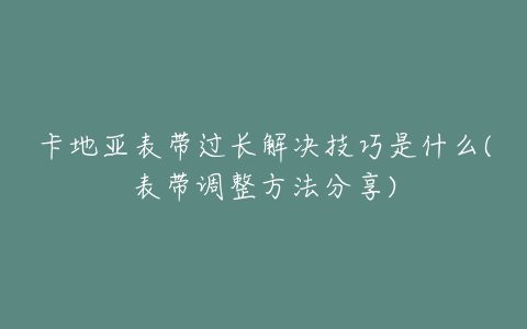 卡地亚表带过长解决技巧是什么(表带调整方法分享)