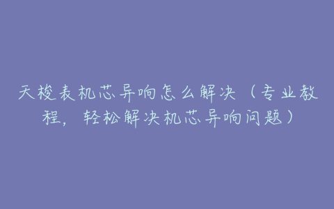 天梭表机芯异响怎么解决（专业教程，轻松解决机芯异响问题）