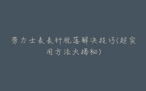 劳力士表表针脱落解决技巧(超实用方法大揭秘)