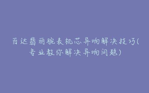 百达翡丽腕表机芯异响解决技巧(专业教你解决异响问题)