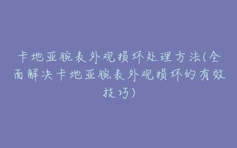 卡地亚腕表外观损坏处理方法(全面解决卡地亚腕表外观损坏的有效技巧)