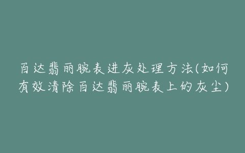 百达翡丽腕表进灰处理方法(如何有效清除百达翡丽腕表上的灰尘)