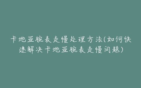 卡地亚腕表走慢处理方法(如何快速解决卡地亚腕表走慢问题)