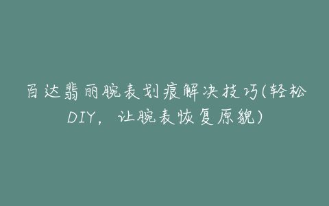 百达翡丽腕表划痕解决技巧(轻松DIY，让腕表恢复原貌)