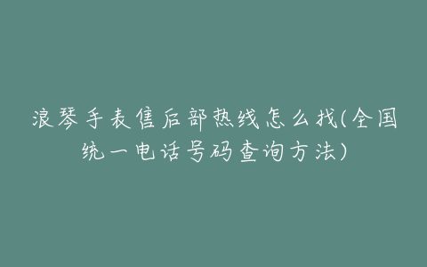 浪琴手表售后部热线怎么找(全国统一电话号码查询方法)