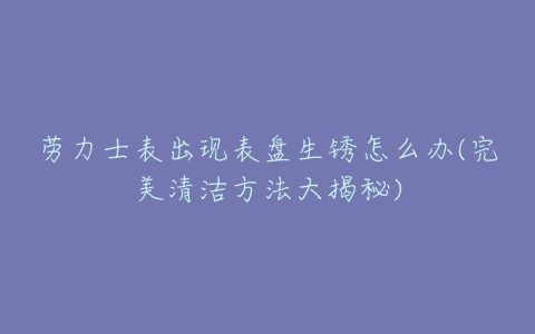 劳力士表出现表盘生锈怎么办(完美清洁方法大揭秘)