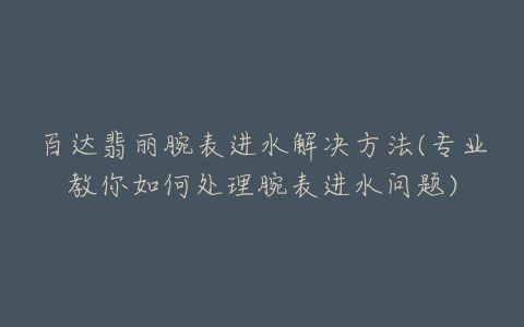 百达翡丽腕表进水解决方法(专业教你如何处理腕表进水问题)