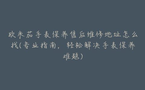 欧米茄手表保养售后维修地址怎么找(专业指南，轻松解决手表保养难题)