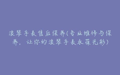 浪琴手表售后保养(专业维修与保养，让你的浪琴手表永葆光彩)