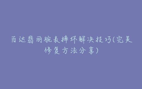 百达翡丽腕表摔坏解决技巧(完美修复方法分享)