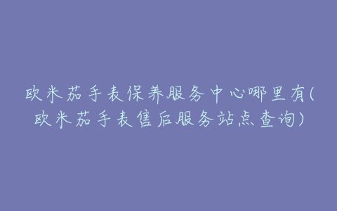 欧米茄手表保养服务中心哪里有(欧米茄手表售后服务站点查询)