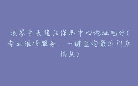 浪琴手表售后保养中心地址电话(专业维修服务，一键查询最近门店信息)