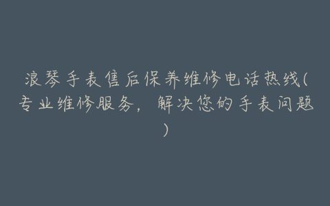 浪琴手表售后保养维修电话热线(专业维修服务，解决您的手表问题)