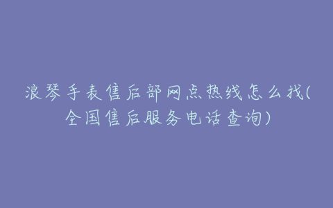 浪琴手表售后部网点热线怎么找(全国售后服务电话查询)