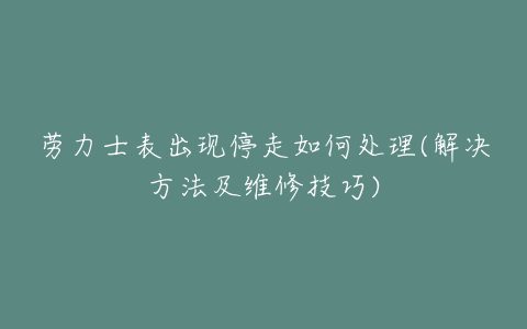 劳力士表出现停走如何处理(解决方法及维修技巧)