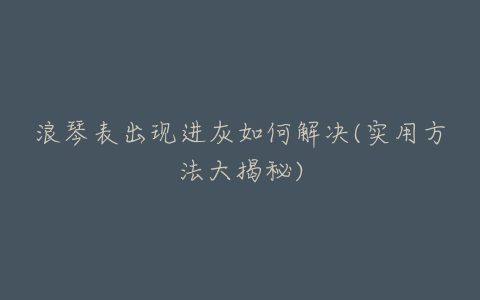 浪琴表出现进灰如何解决(实用方法大揭秘)