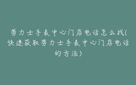 劳力士手表中心门店电话怎么找(快速获取劳力士手表中心门店电话的方法)