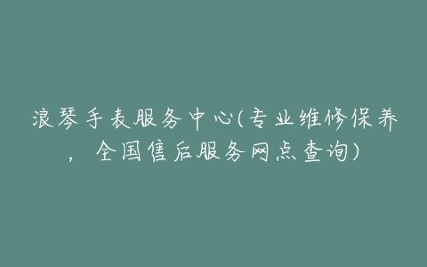 浪琴手表服务中心(专业维修保养，全国售后服务网点查询)