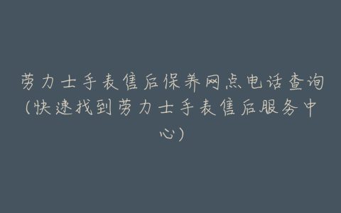 劳力士手表售后保养网点电话查询(快速找到劳力士手表售后服务中心)