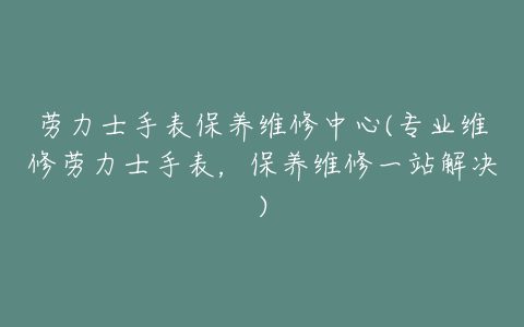 劳力士手表保养维修中心(专业维修劳力士手表，保养维修一站解决)