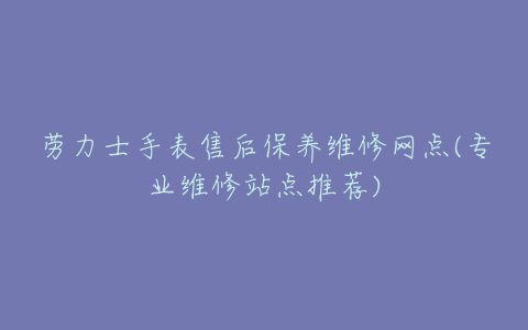 劳力士手表售后保养维修网点(专业维修站点推荐)