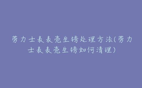 劳力士表表壳生锈处理方法(劳力士表表壳生锈如何清理)