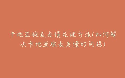 卡地亚腕表走慢处理方法(如何解决卡地亚腕表走慢的问题)