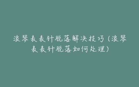 浪琴表表针脱落解决技巧 (浪琴表表针脱落如何处理)