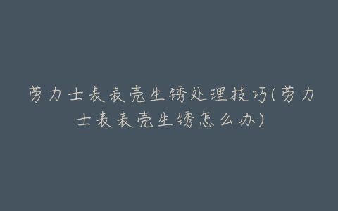 劳力士表表壳生锈处理技巧(劳力士表表壳生锈怎么办)