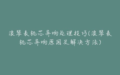 浪琴表机芯异响处理技巧(浪琴表机芯异响原因及解决方法)