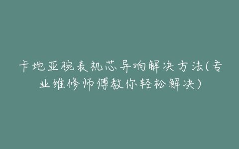 卡地亚腕表机芯异响解决方法(专业维修师傅教你轻松解决)