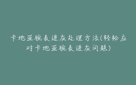 卡地亚腕表进灰处理方法(轻松应对卡地亚腕表进灰问题)