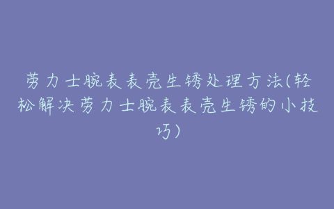 劳力士腕表表壳生锈处理方法(轻松解决劳力士腕表表壳生锈的小技巧)