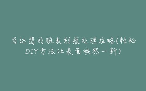 百达翡丽腕表划痕处理攻略(轻松DIY方法让表面焕然一新)