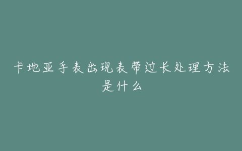 卡地亚手表出现表带过长处理方法是什么