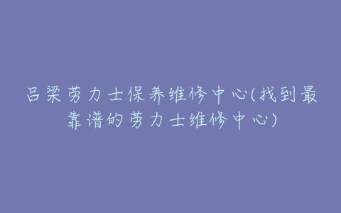 吕梁劳力士保养维修中心(找到最靠谱的劳力士维修中心)