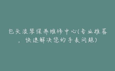 包头浪琴保养维修中心(专业推荐，快速解决您的手表问题)