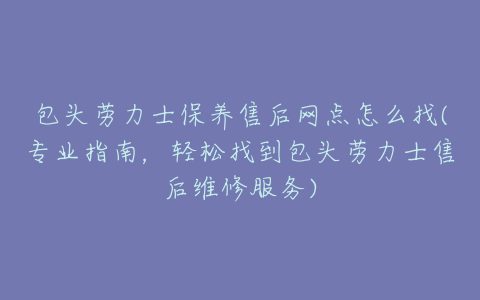 包头劳力士保养售后网点怎么找(专业指南，轻松找到包头劳力士售后维修服务)